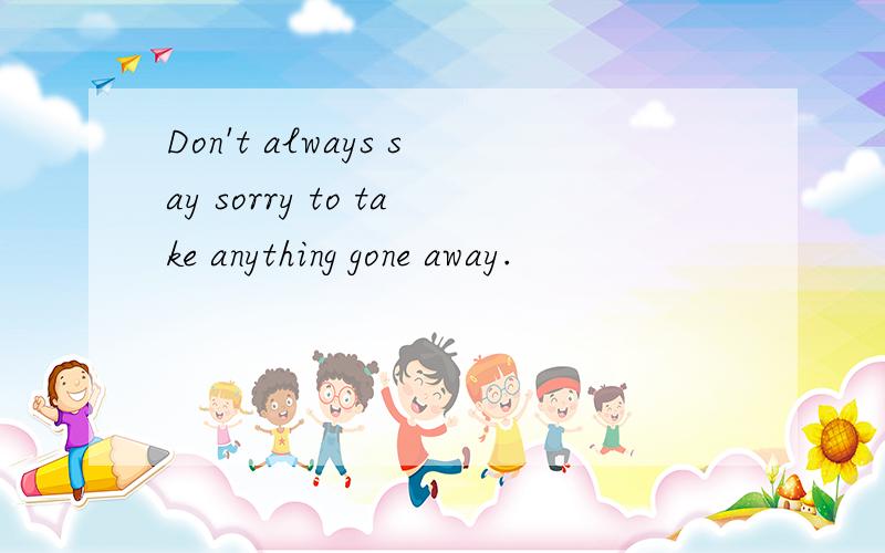 Don't always say sorry to take anything gone away.
