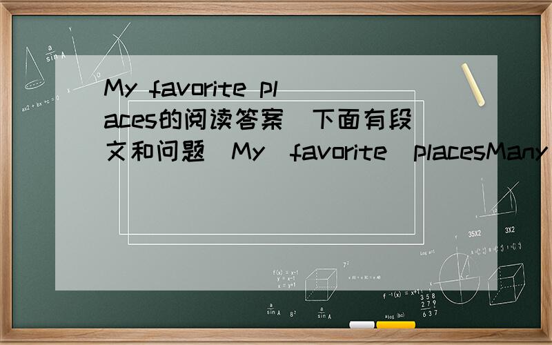My favorite places的阅读答案（下面有段文和问题）My  favorite  placesMany  people  have  favorite  places  they  like  to  go  to  when  they  are  feeling  sad  or  bored.I  have  some  favorite  places  that  I  go  to  as  I  can.