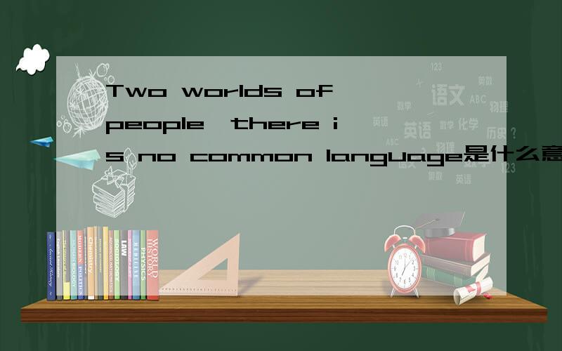 Two worlds of people,there is no common language是什么意思”