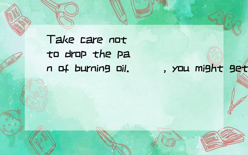 Take care not to drop the pan of burning oil.___, you might get burnt.A.as a result  B.in fact  C,or   D,so that
