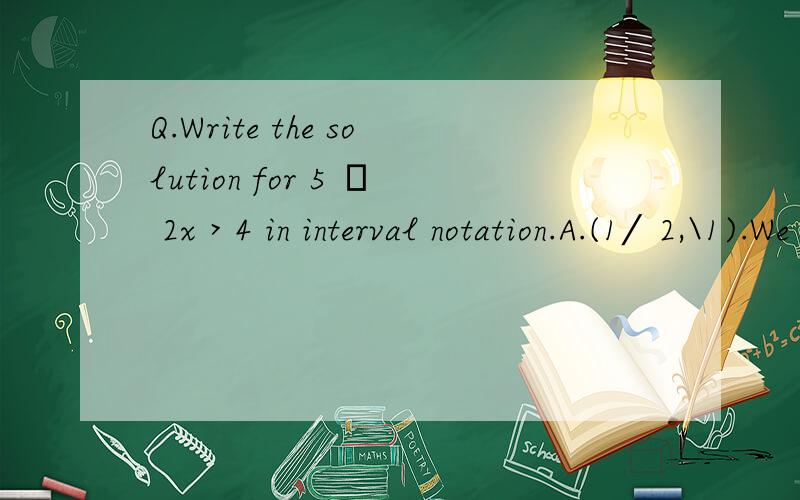 Q.Write the solution for 5 – 2x > 4 in interval notation.A.(1⁄2,\1).We solve this in theA.(1⁄2,\1).We solve this in the previous section,so we just have to write the answer ininterval notation.这是我在看到的一个国外per-ca数