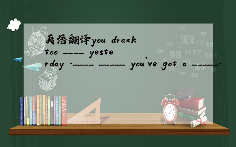 英语翻译you drank too ____ yesterday .____ _____ you`ve got a _____.