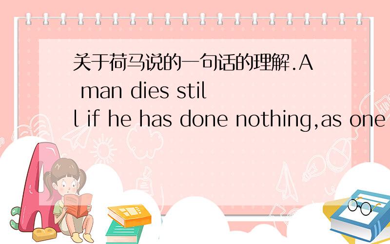 关于荷马说的一句话的理解.A man dies still if he has done nothing,as one who has done much.--Homer这句怎么理解?