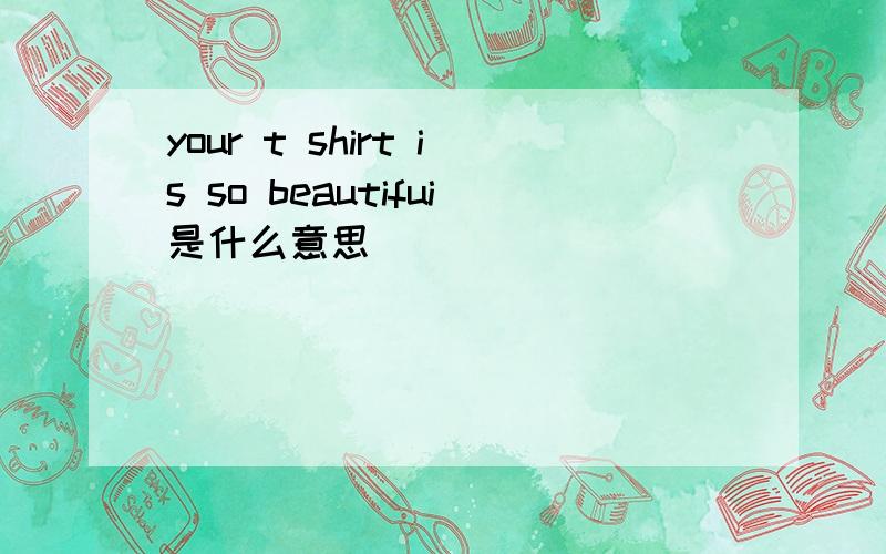 your t shirt is so beautifui是什么意思