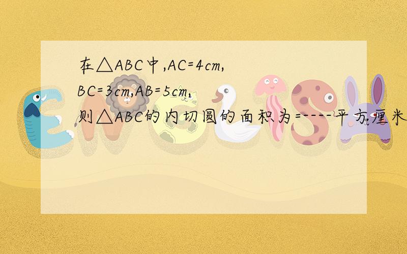 在△ABC中,AC=4cm,BC=3cm,AB=5cm,则△ABC的内切圆的面积为=----平方厘米
