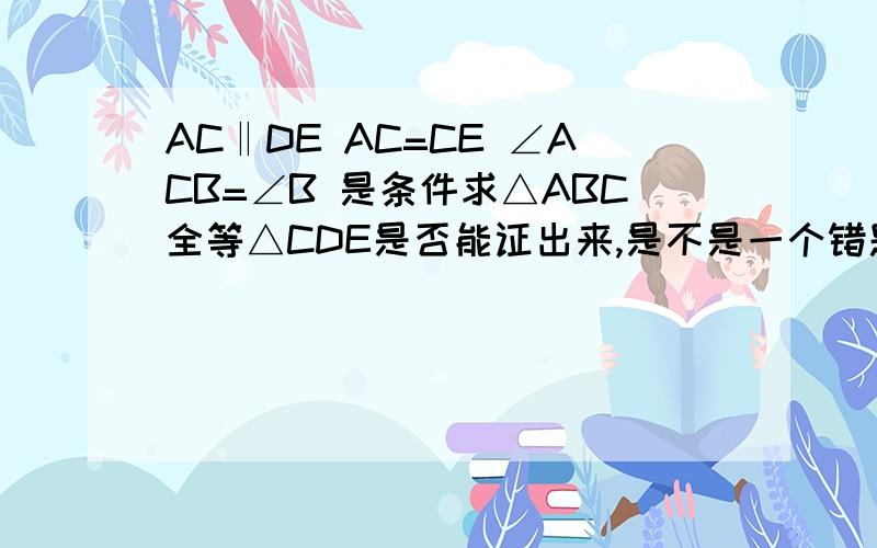 AC‖DE AC=CE ∠ACB=∠B 是条件求△ABC全等△CDE是否能证出来,是不是一个错题?有图！