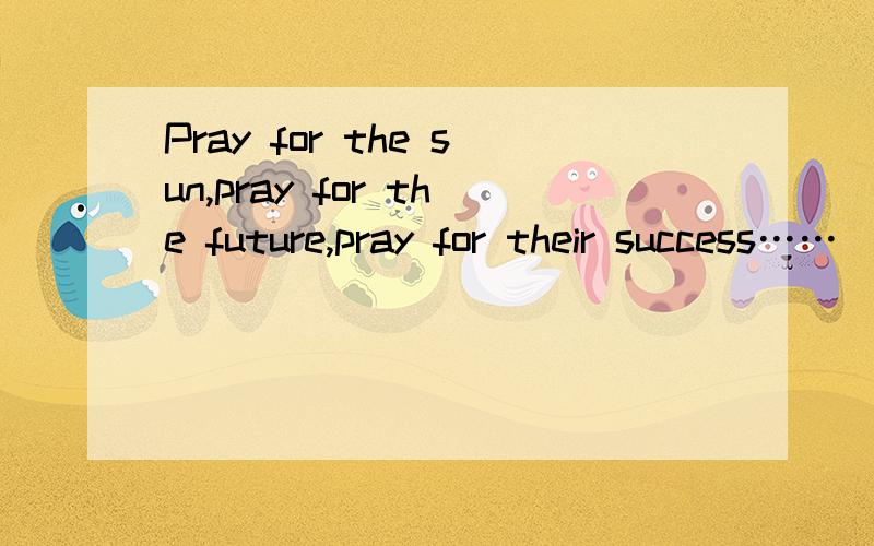 Pray for the sun,pray for the future,pray for their success……