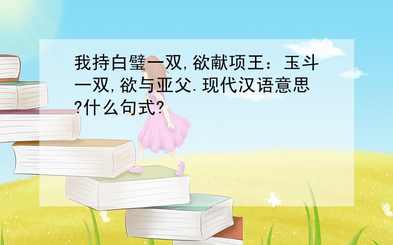 我持白璧一双,欲献项王：玉斗一双,欲与亚父.现代汉语意思?什么句式?