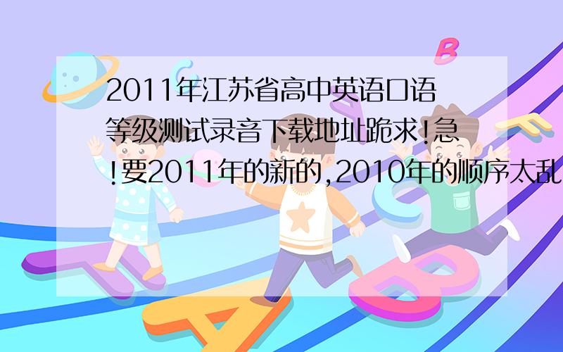 2011年江苏省高中英语口语等级测试录音下载地址跪求!急!要2011年的新的,2010年的顺序太乱了.能帮忙的话就太感谢了.