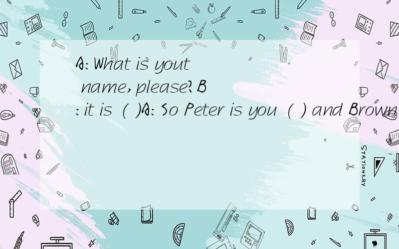 A:What is yout name,please?B:it is ( )A:So Peter is you ( ) and Brown is your ( ) right?B:Quite right.A:( )B:P-E-T-E-R,PeterA;Thank youB;( )