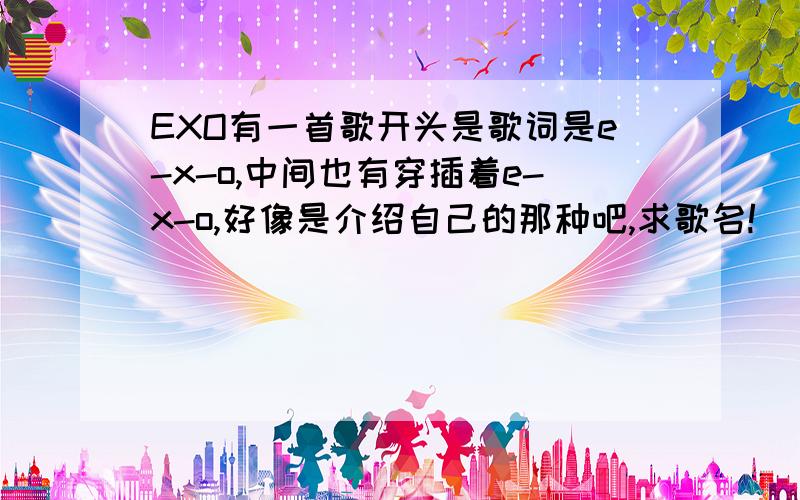 EXO有一首歌开头是歌词是e-x-o,中间也有穿插着e-x-o,好像是介绍自己的那种吧,求歌名!
