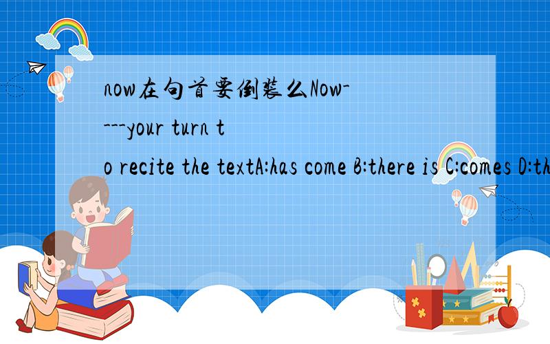 now在句首要倒装么Now----your turn to recite the textA:has come B:there is C:comes D:there comesnow在什么情况下倒装啊、我怎么记得平常句子不倒装啊、eg：Now you can do it、不对么