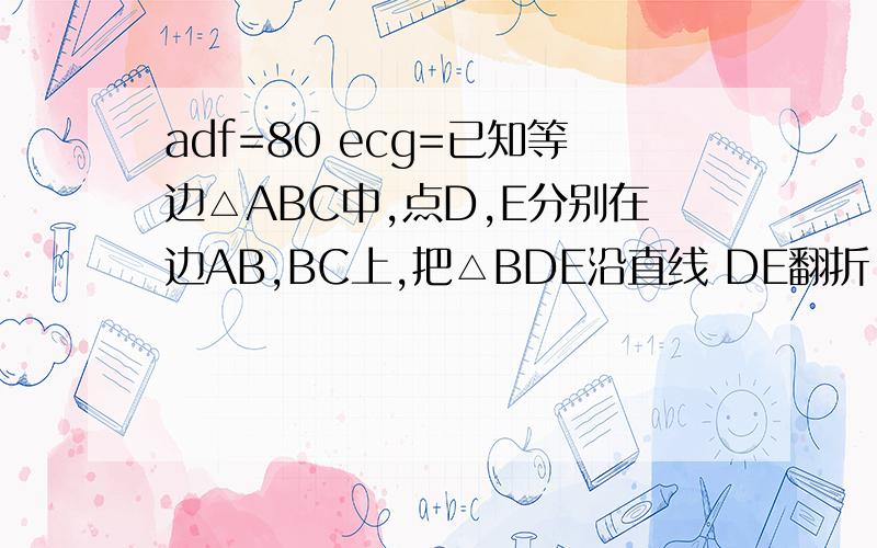 adf=80 ecg=已知等边△ABC中,点D,E分别在边AB,BC上,把△BDE沿直线 DE翻折,使点B落在处,D,E分别交边已知等边△ABC中,点D,E分别在边AB,BC上,把△BDE沿直线 DE翻折,使点B落在处,D,E分别交边AC于点F,G,若ADF=80