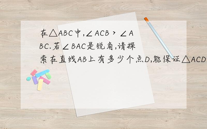 在△ABC中,∠ACB＞∠ABC.若∠BAC是锐角,请探索在直线AB上有多少个点D,能保证△ACD∽△ABC在△ABC中,∠ACB＞∠ABC.若∠BAC是锐角,请探索在直线AB上有多少个点D,能保证△ACD∽△ABC（不包括全等）请