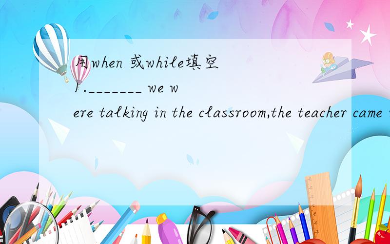 用when 或while填空1._______ we were talking in the classroom,the teacher came in.2.______ they got to the airport,it was raining.3._______ she was reading a book,the phone rang.4.________I saw the boy,he was wearing a new coat.5.________he was re