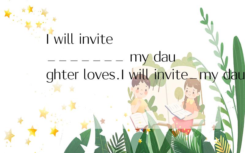 I will invite _______ my daughter loves.I will invite_my daughter lovesA.whoever  B.whomever  C.whichever  D.whateverA和B有什么不同