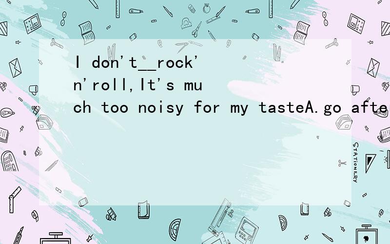 I don't__rock'n'roll,It's much too noisy for my tasteA.go after B.go away with C.go into D.go in for 选哪个 说明理由 说说四个选项的区别 并翻译