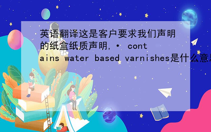 英语翻译这是客户要求我们声明的纸盒纸质声明,· contains water based varnishes是什么意思