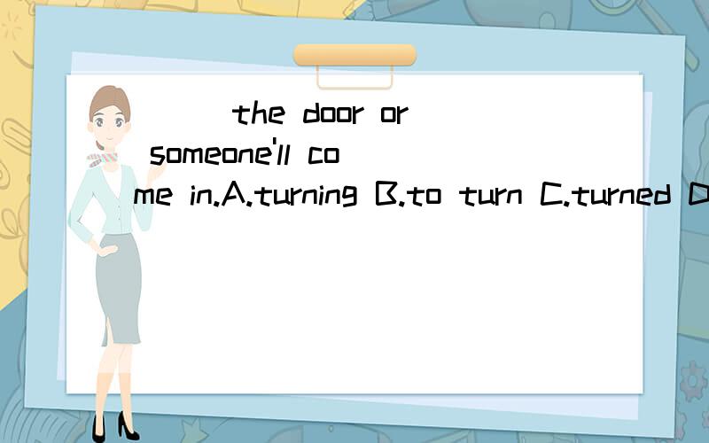 ___the door or someone'll come in.A.turning B.to turn C.turned D.turn