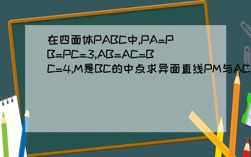 在四面体PABC中,PA=PB=PC=3,AB=AC=BC=4,M是BC的中点求异面直线PM与AC所成的角 求二面角P-BC-A的大小