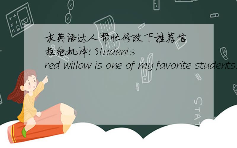 求英语达人帮忙修改下推荐信 拒绝机译!Students red willow is one of my favorite students.She attracts me most is her talent and ambition to learn,she is the smartest I've seen students,distinguished academic performance,more unusual is