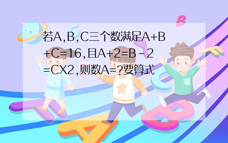 若A,B,C三个数满足A+B+C=16,且A+2=B-2=CX2,则数A=?要算式