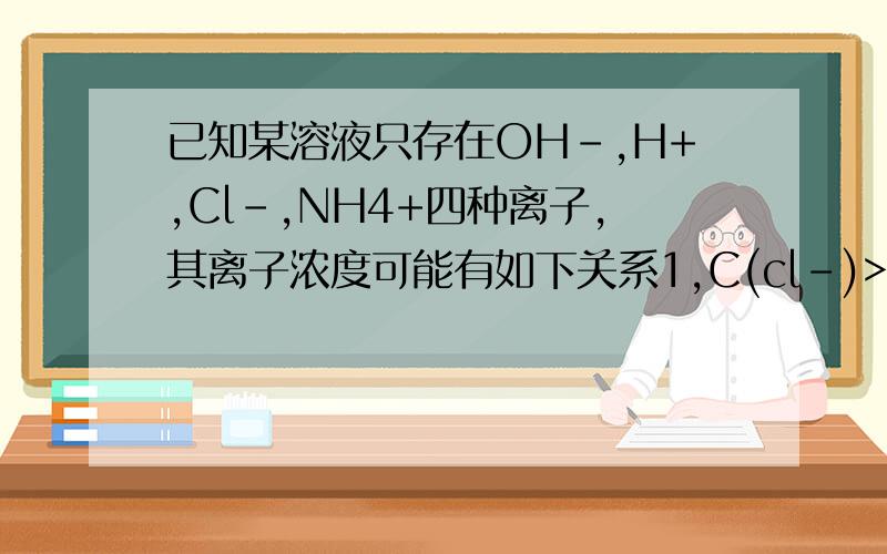 已知某溶液只存在OH-,H+,Cl-,NH4+四种离子,其离子浓度可能有如下关系1,C(cl-)>C(NH4+)>C(H+)>C(OH-)2,C(cl-)>C(NH4+)>C(OH-)>C(H+)3,C(NH4+)>C(cl-)>C(OH-)>C（H+）4,C(NH4+)=C(cl-)>C(OH-)=C(H+)A若1正确,则溶液中溶质一定为NH4