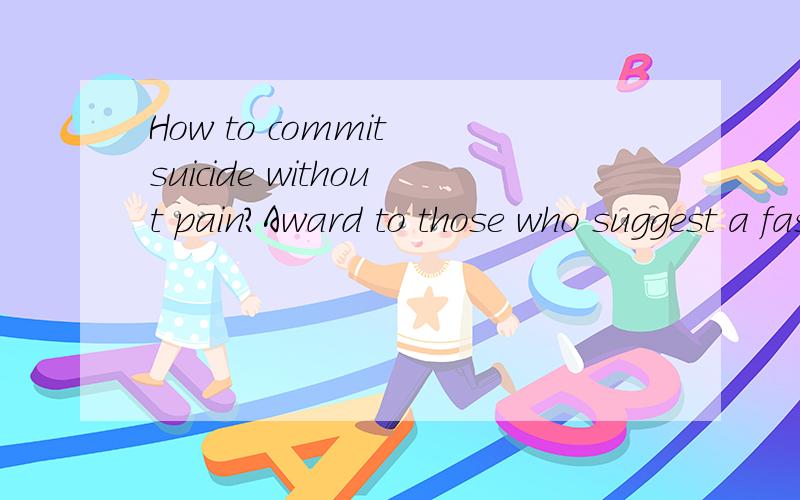 How to commit suicide without pain?Award to those who suggest a fast,effectiveand painless ways to commit suicide.eusanasia is unlawful in China,as far as Iknow.I used to try to jump from the 15 floorbuilding,but I balted because I am afraid ofpain.