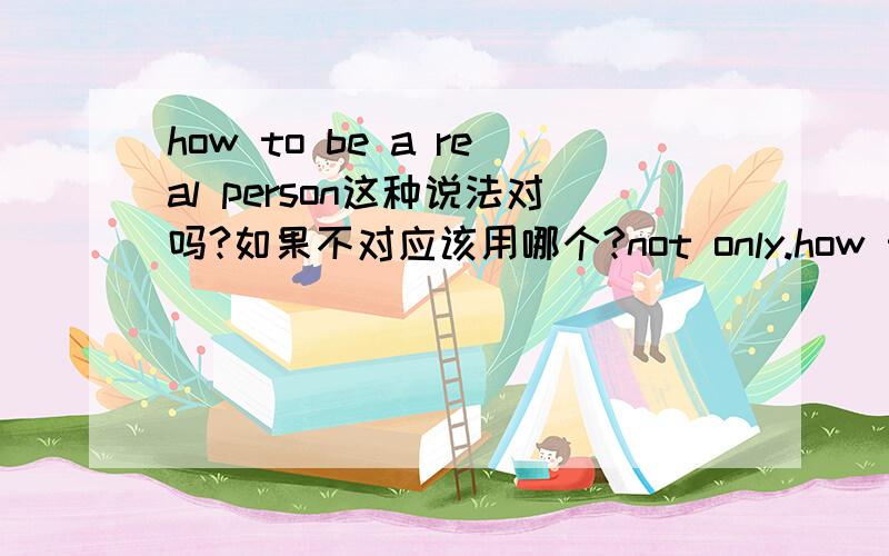 how to be a real person这种说法对吗?如果不对应该用哪个?not only.how to be a real person这种说法对吗?如果不对应该用哪个?not only.but also前面加be动词吗?能否造个句子?明日考试急用