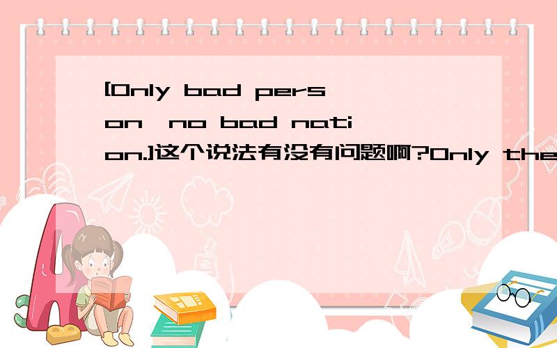 [Only bad person,no bad nation.]这个说法有没有问题啊?Only the bad guys,no bad nation.这个是不是正确的？