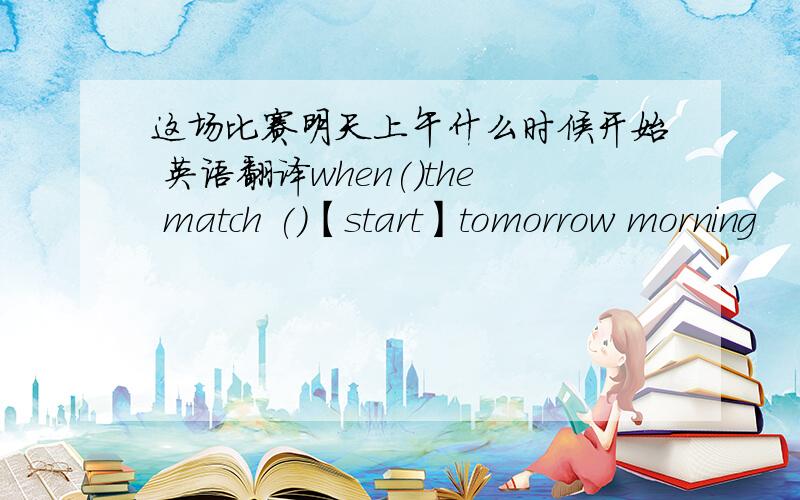 这场比赛明天上午什么时候开始 英语翻译when()the match ()【start】tomorrow morning