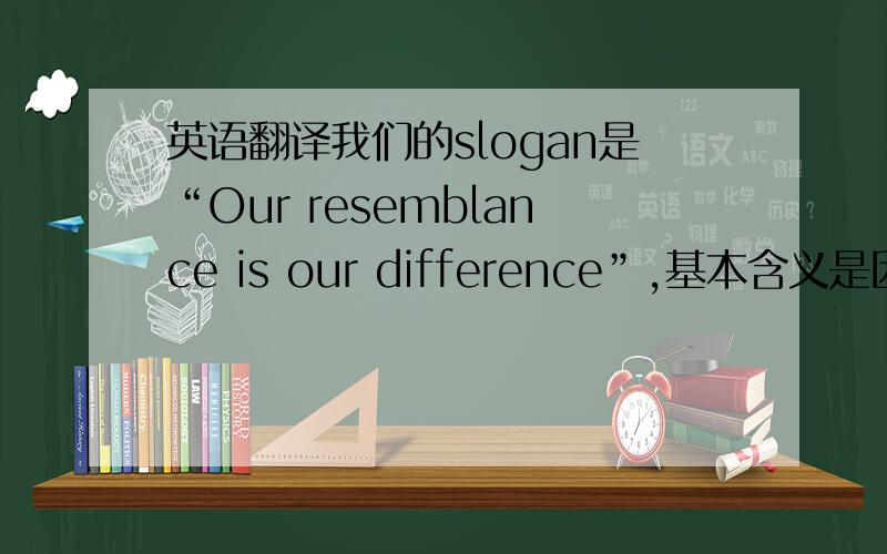 英语翻译我们的slogan是“Our resemblance is our difference”,基本含义是因为我们有着不同的理念,背景,但此时此刻我们有着共同的境遇和梦想~翻译成两个短句或一个长句都可以,