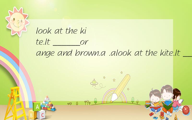 look at the kite.lt ______orange and brown.a .alook at the kite.lt ______orange and brown.a .am b.has c.six