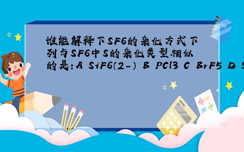 谁能解释下SF6的杂化方式下列与SF6中S的杂化类型相似的是：A SiF6（2-） B PCl3 C BrF5 D S2Cl2