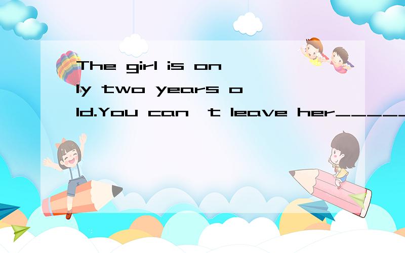 The girl is only two years old.You can't leave her_____ A.with herself Bby herself Cby himself Dfor herself
