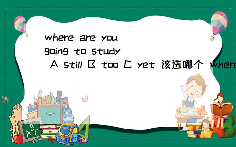 where are you going to study A still B too C yet 该选哪个 where are you going to studyi'm not sure ( ) maybe in chengdu or beijingA still B too Cyet