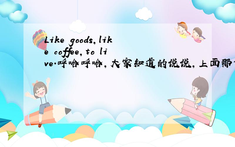 Like goods,like coffee,to live.呼哈呼哈,大家知道的说说,上面那句英语啥么意思哈...