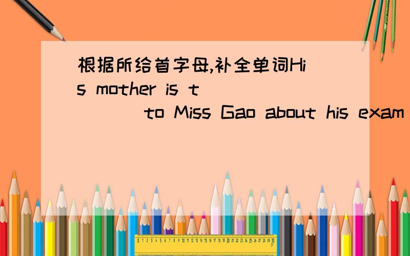 根据所给首字母,补全单词His mother is t____ to Miss Gao about his exam