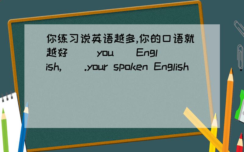 你练习说英语越多,你的口语就越好__ you__English,__.your spoken English ____.