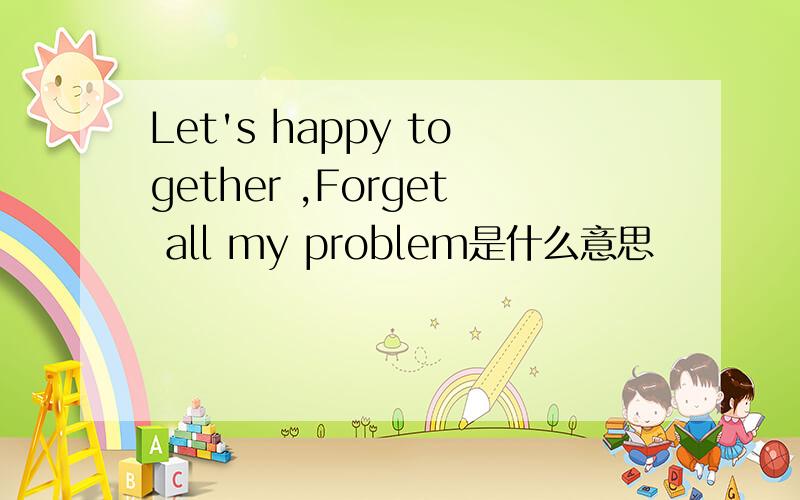 Let's happy together ,Forget all my problem是什么意思