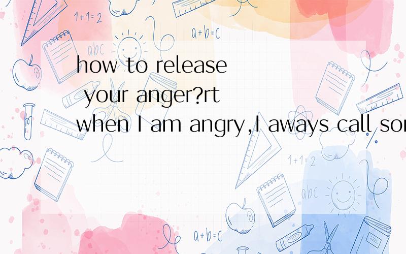how to release your anger?rtwhen I am angry,I aways call somebody's names.but it doesn't work,on the one hand,it looksrude,on the other hand,it makes me angrier.if I go by without releasing my anger,I willsuffer all day and will do harm to my health.