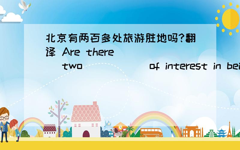 北京有两百多处旅游胜地吗?翻译 Are there [ ] two [ ] [ ]of interest in beijing.