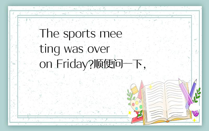 The sports meeting was over on Friday?顺便问一下,
