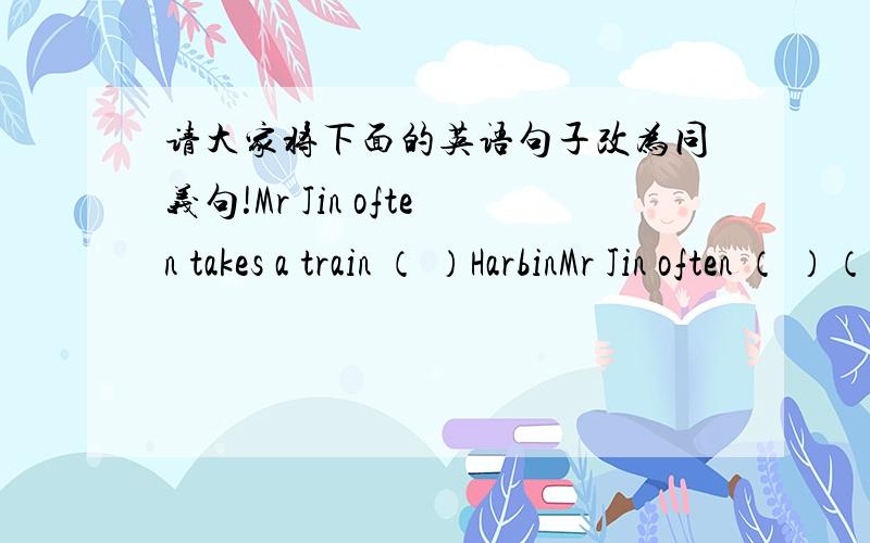 请大家将下面的英语句子改为同义句!Mr Jin often takes a train （ ）HarbinMr Jin often （ ）（ ）Harbin （ ）（ ）Mr Jin often （ ）（ ）Harbin （ ）（ ）