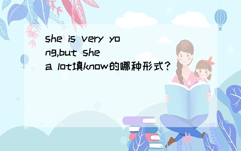 she is very yong,but she ( )a lot填know的哪种形式?