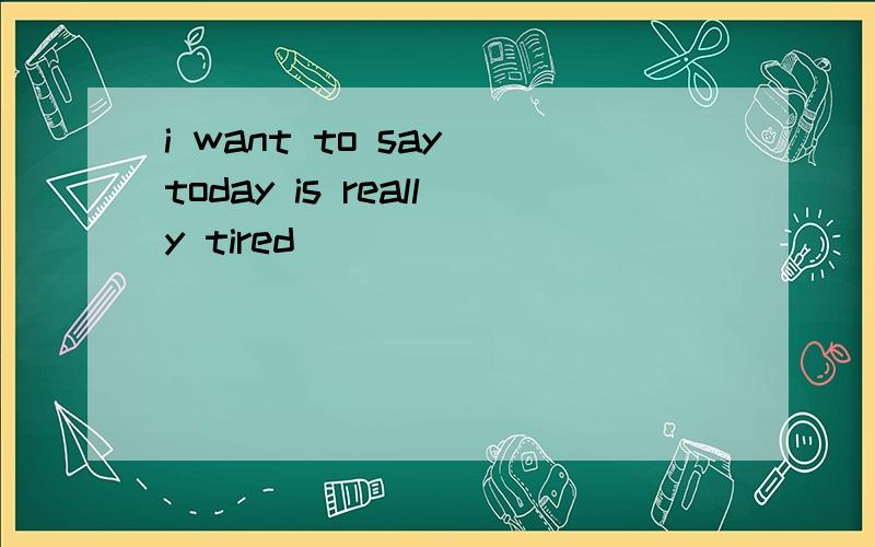 i want to say today is really tired