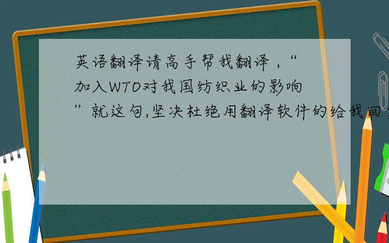 英语翻译请高手帮我翻译 ,“加入WTO对我国纺织业的影响”就这句,坚决杜绝用翻译软件的给我回复!高手翻译的还有奖励至少30积分!