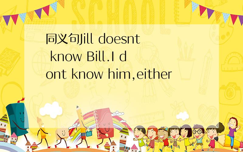 同义句Jill doesnt know Bill.I dont know him,either