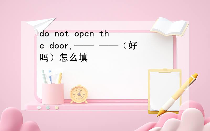 do not open the door,—— ——（好吗）怎么填