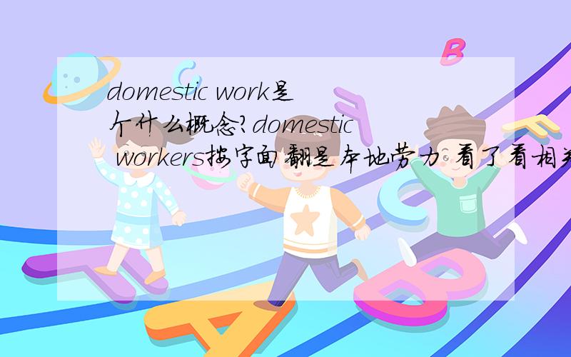 domestic work是个什么概念?domestic workers按字面翻是本地劳力 看了看相关的书发现好象是专门指 做后勤的人员有米有高手来给我解释下 国内研究这个领域的貌似很少 baidu 也bai不到